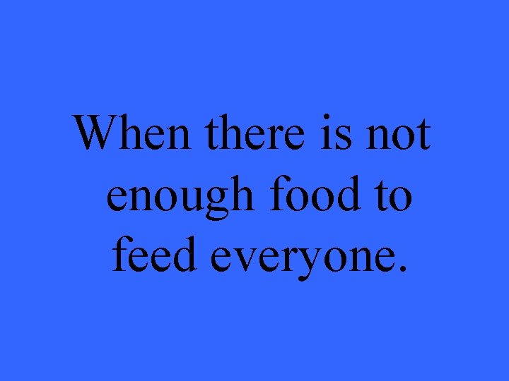 When there is not enough food to feed everyone. 