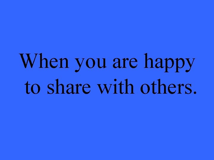 When you are happy to share with others. 