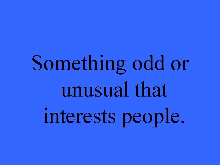 Something odd or unusual that interests people. 