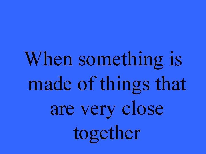 When something is made of things that are very close together 