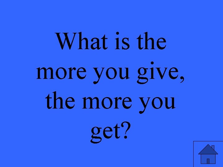 What is the more you give, the more you get? 
