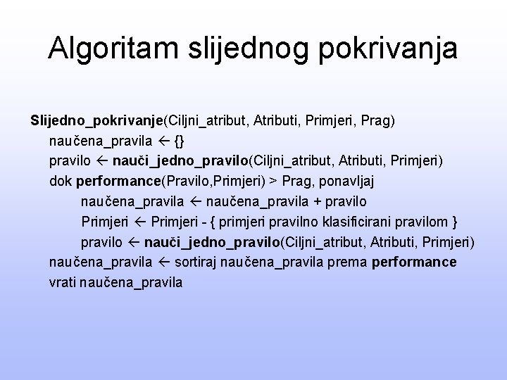 Algoritam slijednog pokrivanja Slijedno_pokrivanje(Ciljni_atribut, Atributi, Primjeri, Prag) naučena_pravila {} pravilo nauči_jedno_pravilo(Ciljni_atribut, Atributi, Primjeri) dok