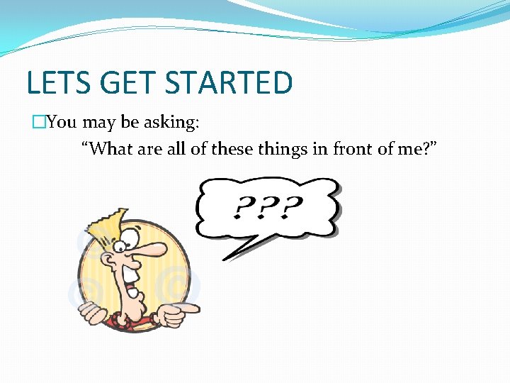 LETS GET STARTED �You may be asking: “What are all of these things in