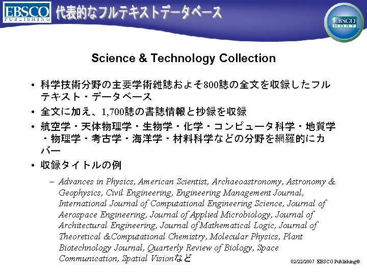 Science & Technology Collection • 科学技術分野の主要学術雑誌およそ 800誌の全文を収録したフル テキスト・データベース • 全文に加え、1, 700誌の書誌情報と抄録を収録 • 航空学・天体物理学・生物学・化学・コンピュータ科学・地質学 ・物理学・考古学・海洋学・材料科学などの分野を網羅的にカ