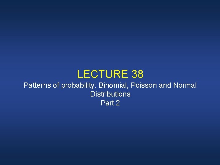 LECTURE 38 Patterns of probability: Binomial, Poisson and Normal Distributions Part 2 