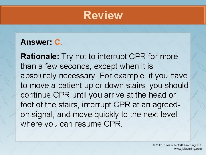 Review Answer: C. Rationale: Try not to interrupt CPR for more than a few