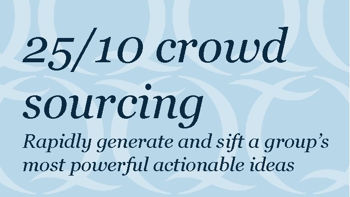 25/10 crowd sourcing Rapidly generate and sift a group’s most powerful actionable ideas 