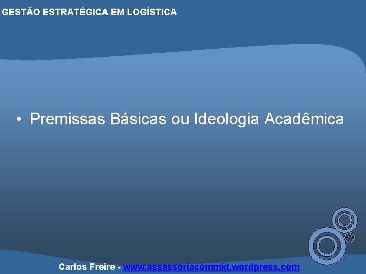 GESTÃO ESTRATÉGICA EM LOGÍSTICA • Premissas Básicas ou Ideologia Acadêmica Carlos Freire - www.