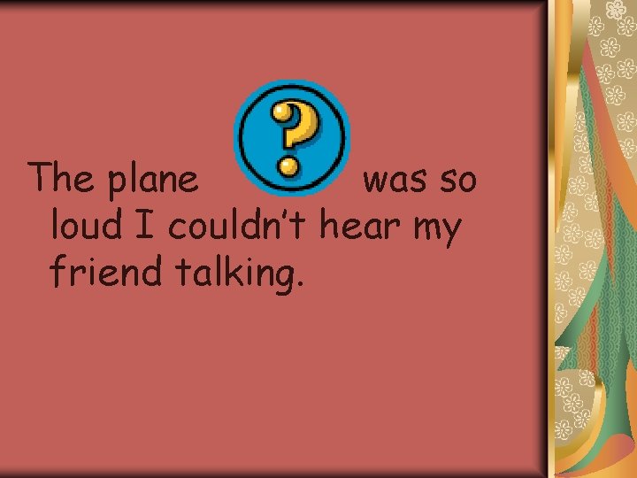 The plane was so loud I couldn’t hear my friend talking. 