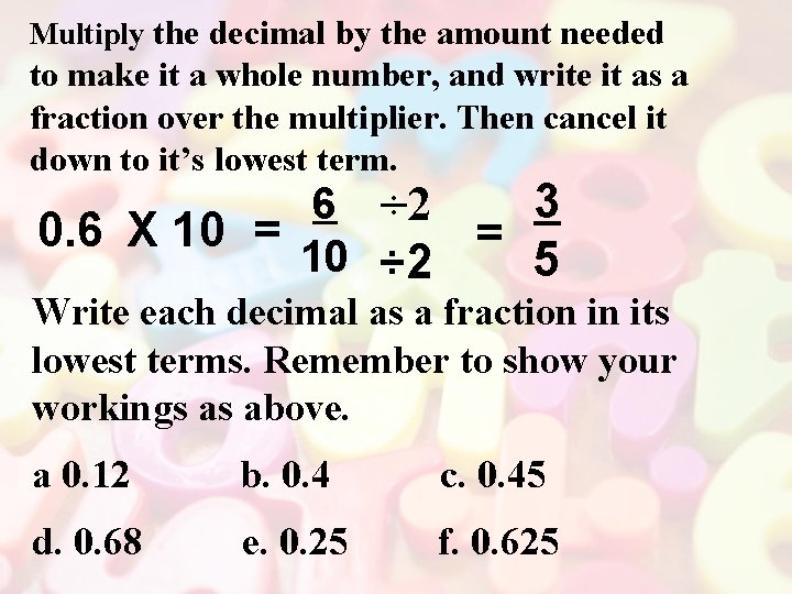 Multiply the decimal by the amount needed to make it a whole number, and