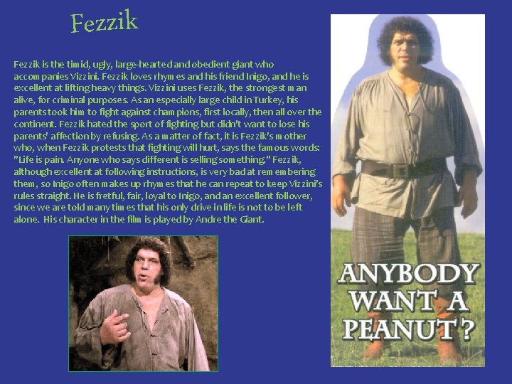 Fezzik is the timid, ugly, large-hearted and obedient giant who accompanies Vizzini. Fezzik loves