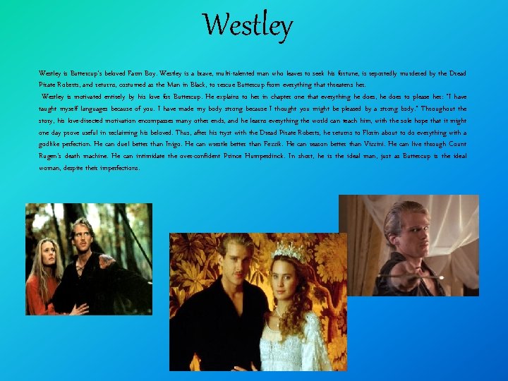 Westley is Buttercup's beloved Farm Boy. Westley is a brave, multi-talented man who leaves