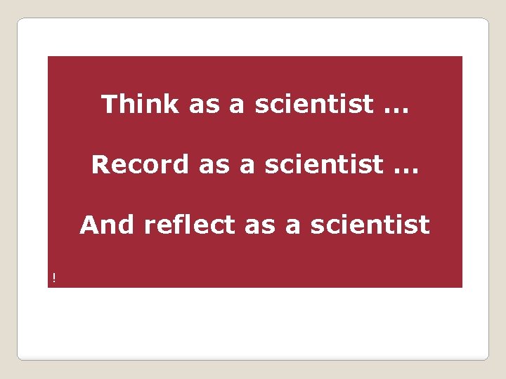 Think as a scientist … Record as a scientist … And reflect as a