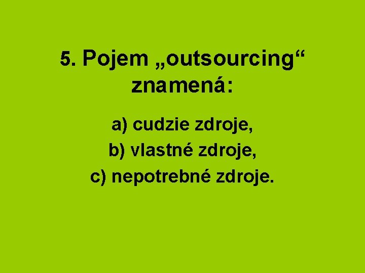 5. Pojem „outsourcing“ znamená: a) cudzie zdroje, b) vlastné zdroje, c) nepotrebné zdroje. 