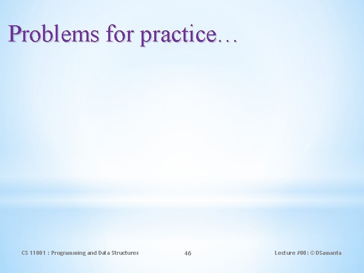 Problems for practice… CS 11001 : Programming and Data Structures 46 Lecture #00: ©