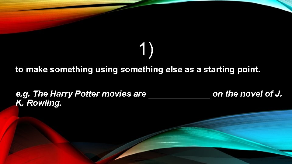 1) to make something using something else as a starting point. e. g. The