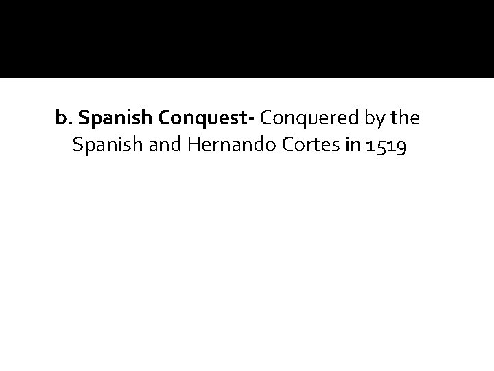 b. Spanish Conquest- Conquered by the Spanish and Hernando Cortes in 1519 