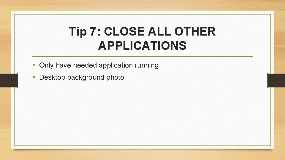 Tip 7: CLOSE ALL OTHER APPLICATIONS • Only have needed application running • Desktop