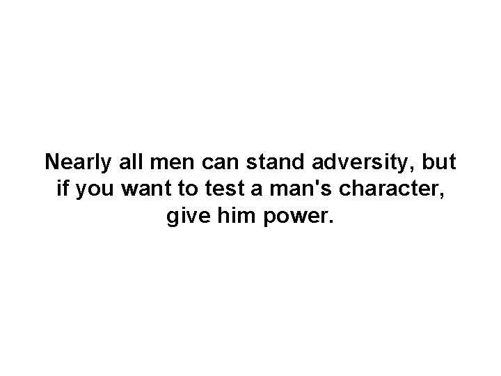 Nearly all men can stand adversity, but if you want to test a man's