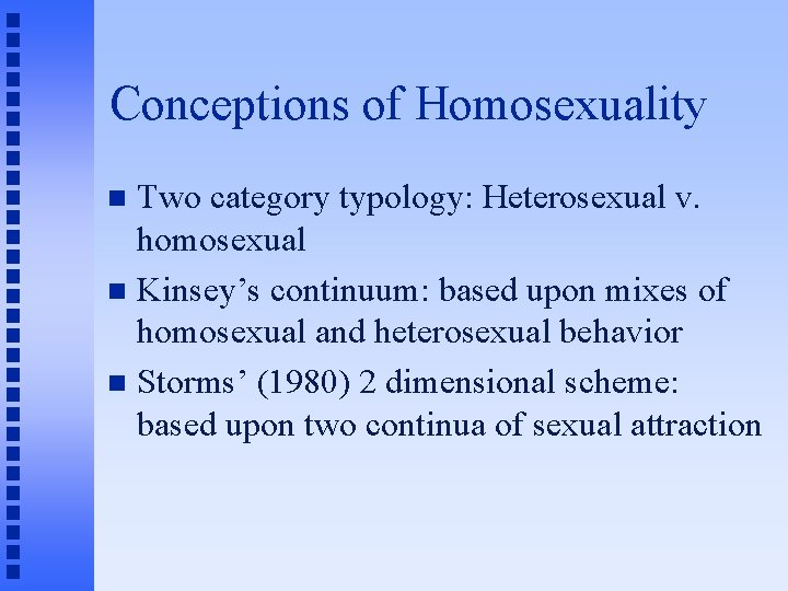 Conceptions of Homosexuality Two category typology: Heterosexual v. homosexual Kinsey’s continuum: based upon mixes