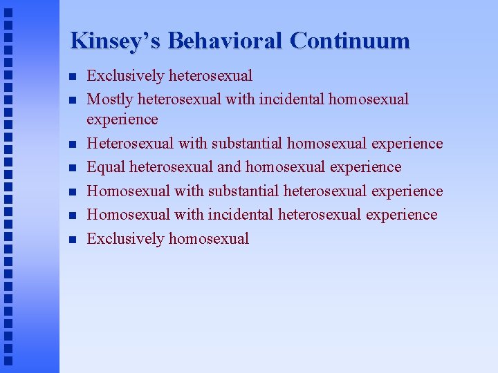 Kinsey’s Behavioral Continuum Exclusively heterosexual Mostly heterosexual with incidental homosexual experience Heterosexual with substantial