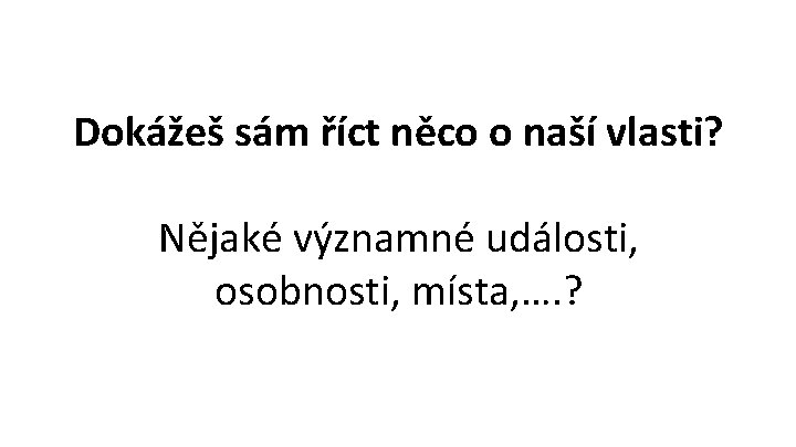 Dokážeš sám říct něco o naší vlasti? Nějaké významné události, osobnosti, místa, …. ?