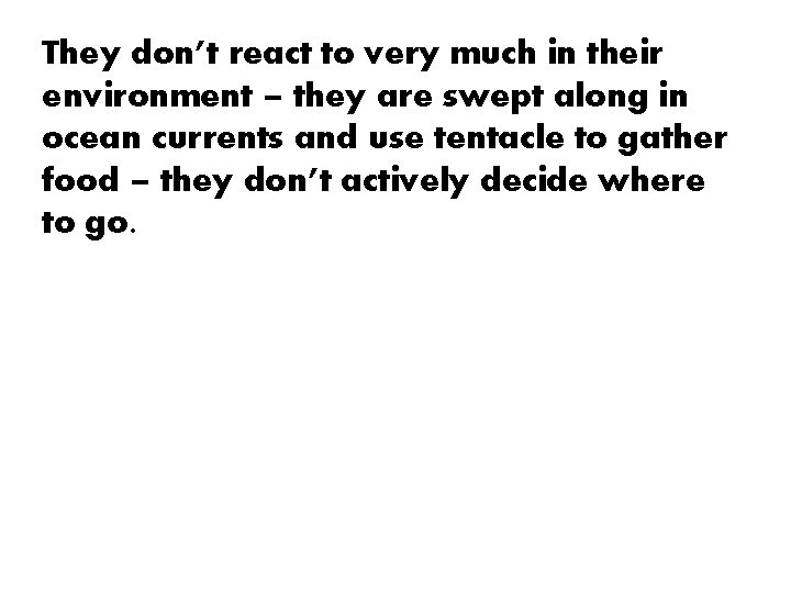 They don’t react to very much in their environment – they are swept along