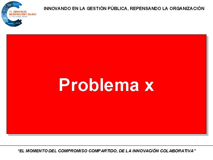 INNOVANDO EN LA GESTIÓN PÚBLICA, REPENSANDO LA ORGANIZACIÓN Problema x “EL MOMENTO DEL COMPROMISO