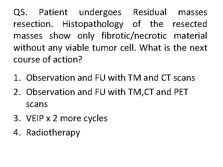 Q 5. Patient undergoes Residual masses resection. Histopathology of the resected masses show only