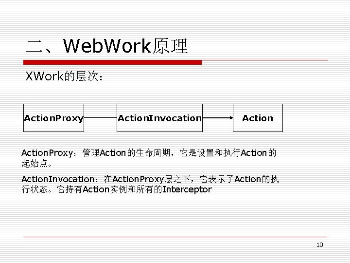 二、Web. Work原理 XWork的层次： Action. Proxy Action. Invocation Action. Proxy：管理Action的生命周期，它是设置和执行Action的 起始点。 Action. Invocation：在Action. Proxy层之下，它表示了Action的执 行状态。它持有Action实例和所有的Interceptor