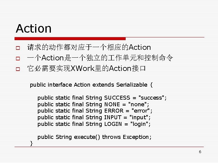 Action o o o 请求的动作都对应于一个相应的Action 一个Action是一个独立的 作单元和控制命令 它必需要实现XWork里的Action接口 public interface Action extends Serializable {