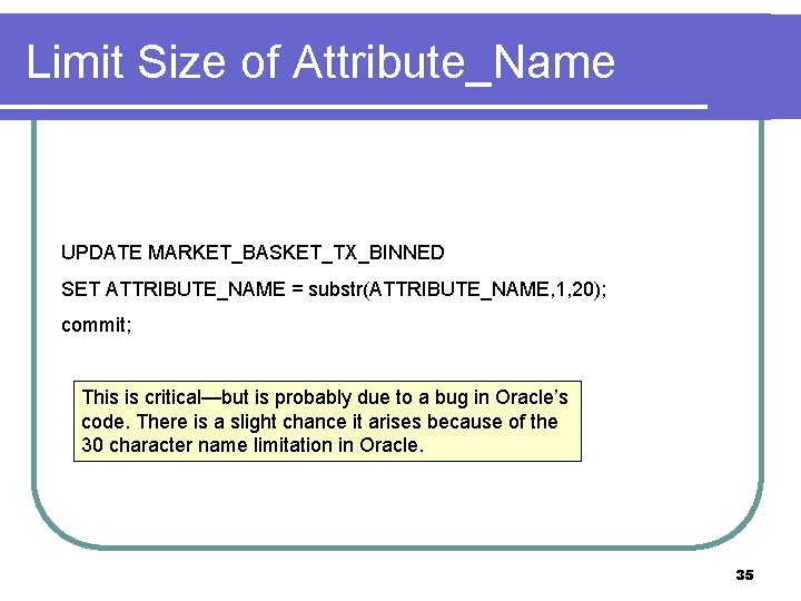 Limit Size of Attribute_Name UPDATE MARKET_BASKET_TX_BINNED SET ATTRIBUTE_NAME = substr(ATTRIBUTE_NAME, 1, 20); commit; This