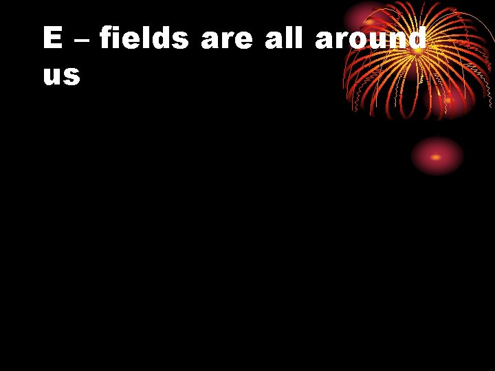 E – fields are all around us 