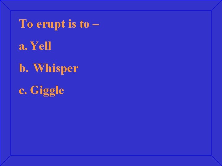 To erupt is to – a. Yell b. Whisper c. Giggle 