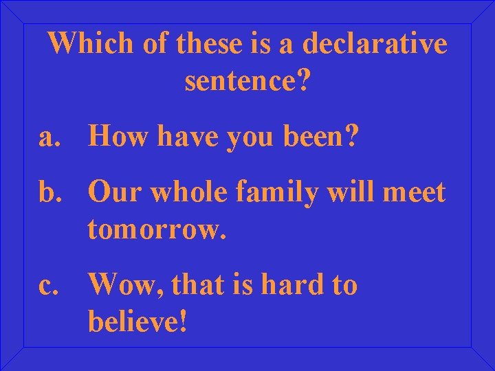 Which of these is a declarative sentence? a. How have you been? b. Our