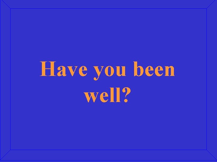 Have you been well? 