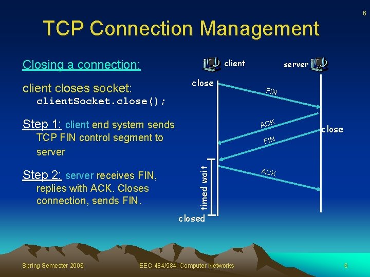 6 TCP Connection Management client Closing a connection: close client closes socket: server FIN