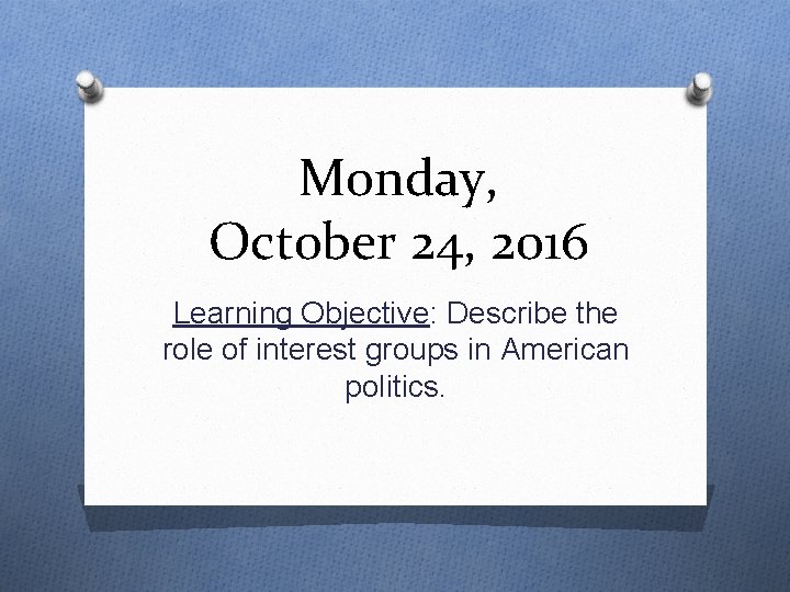 Monday, October 24, 2016 Learning Objective: Describe the role of interest groups in American
