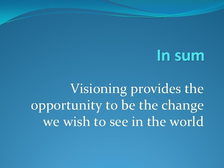 In sum Visioning provides the opportunity to be the change we wish to see