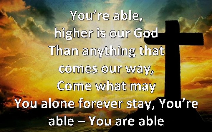 You’re able, higher is our God Than anything that comes our way, Come what