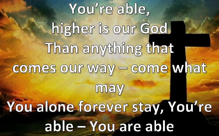 You’re able, higher is our God Than anything that comes our way – come