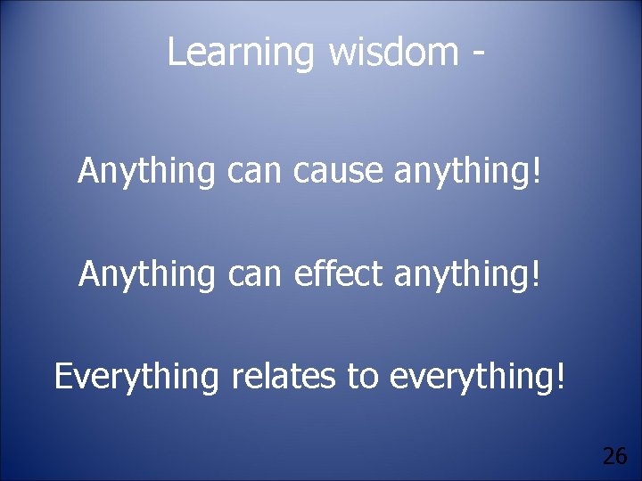 Learning wisdom Anything can cause anything! Anything can effect anything! Everything relates to everything!