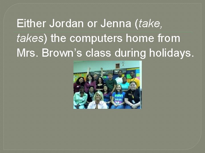 Either Jordan or Jenna (take, takes) the computers home from Mrs. Brown’s class during