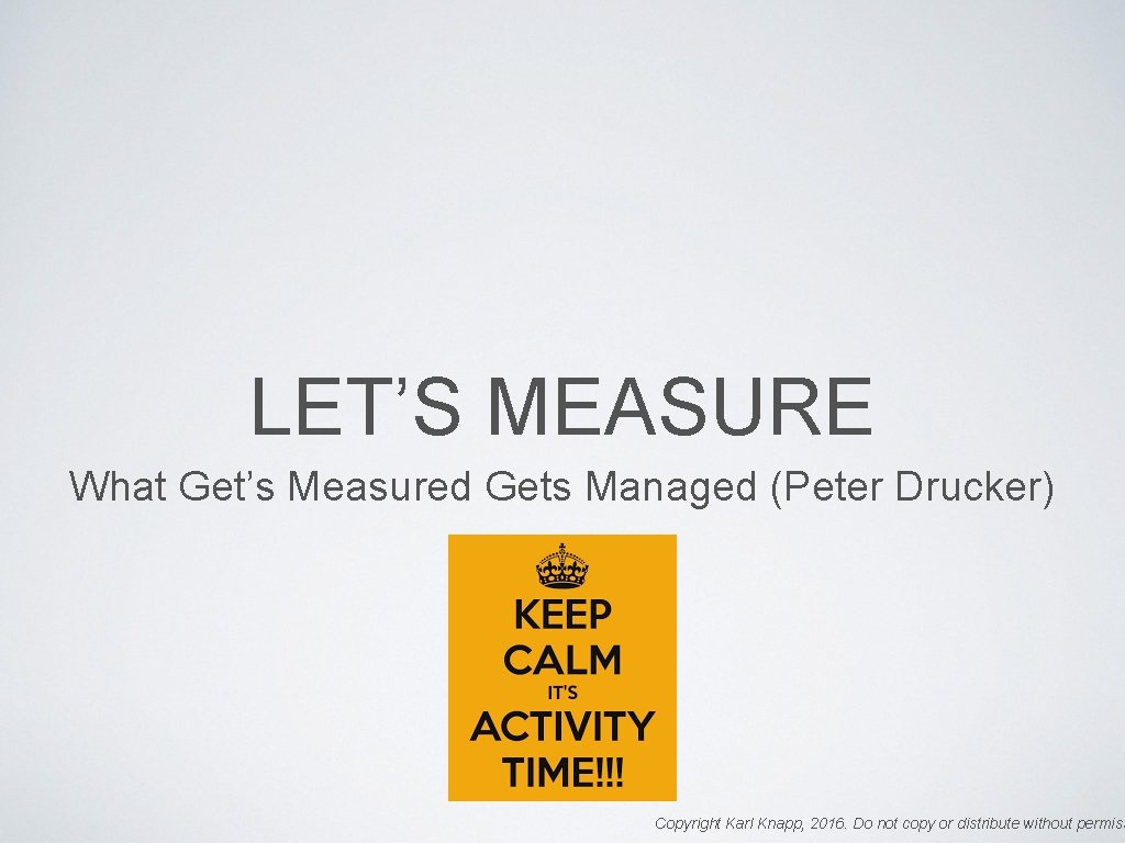 LET’S MEASURE What Get’s Measured Gets Managed (Peter Drucker) Copyright Karl Knapp, 2016. Do
