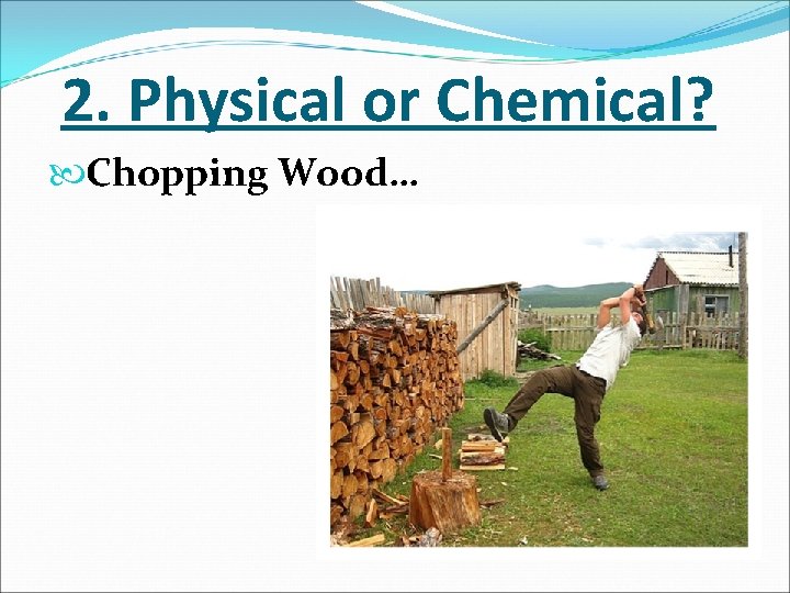2. Physical or Chemical? Chopping Wood… 