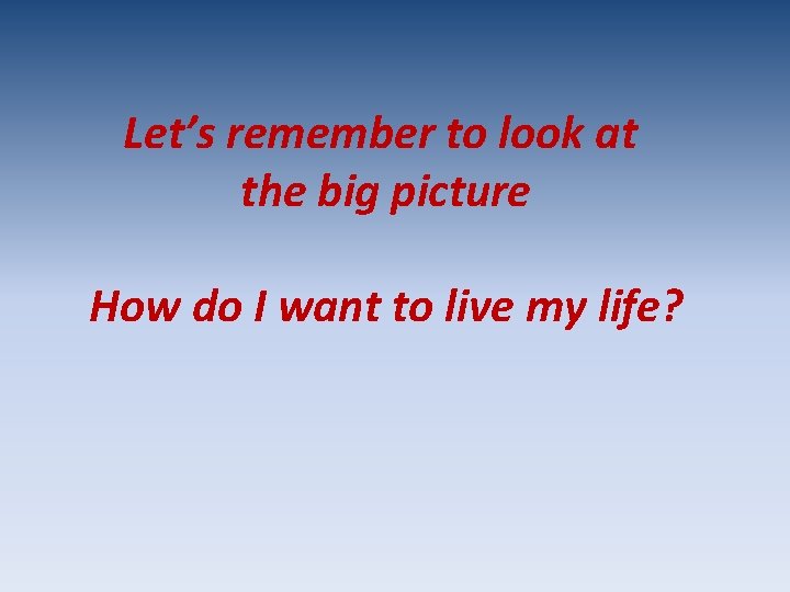 Let’s remember to look at the big picture How do I want to live