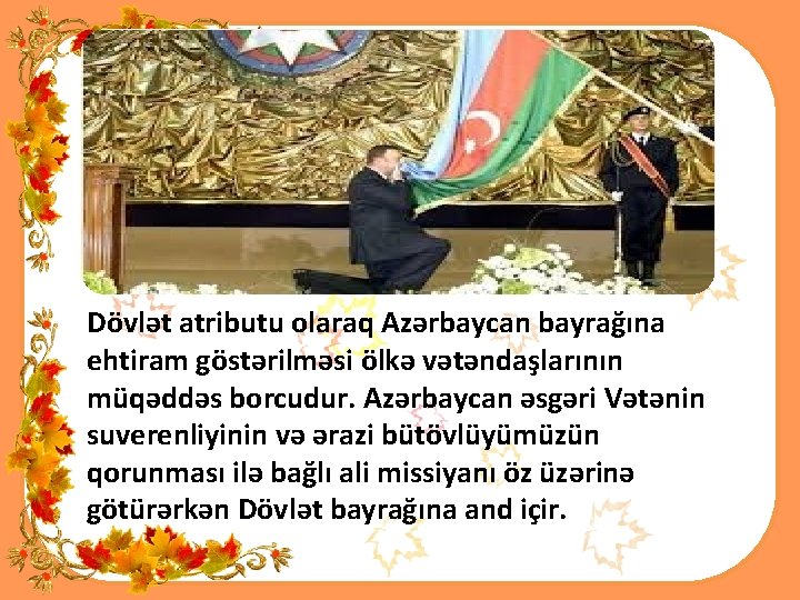 Dövlət atributu olaraq Azərbaycan bayrağına ehtiram göstərilməsi ölkə vətəndaşlarının müqəddəs borcudur. Azərbaycan əsgəri Vətənin