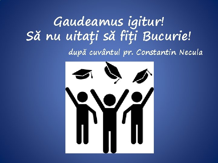 Gaudeamus igitur! Să nu uitați să fiți Bucurie! după cuvântul pr. Constantin Necula 