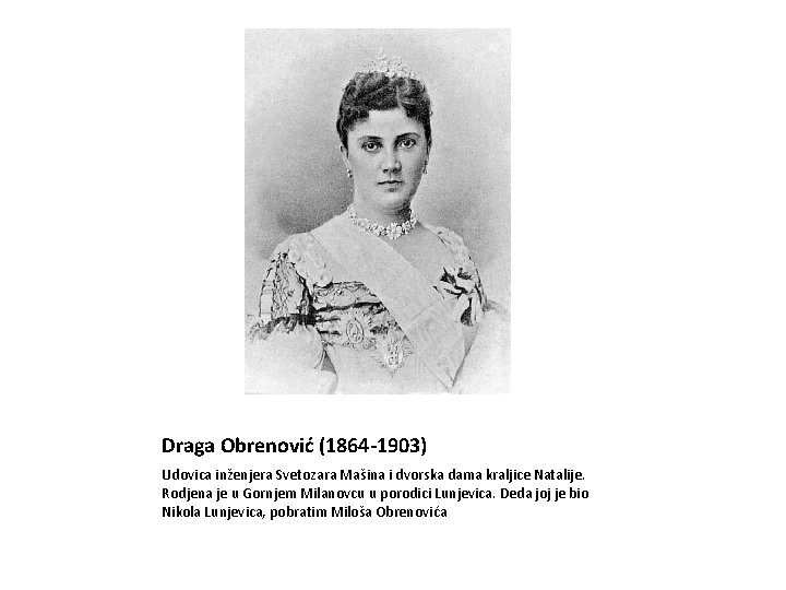 Draga Obrenović (1864 -1903) Udovica inženjera Svetozara Mašina i dvorska dama kraljice Natalije. Rodjena