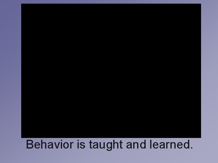 Behavior is taught and learned. Behavior is taught and learned.